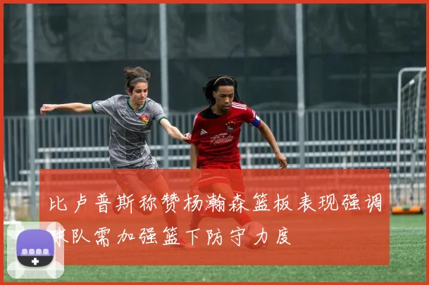 比卢普斯称赞杨瀚森篮板表现强调球队需加强篮下防守力度