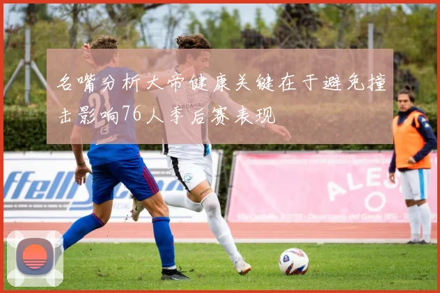 名嘴分析大帝健康关键在于避免撞击影响76人季后赛表现