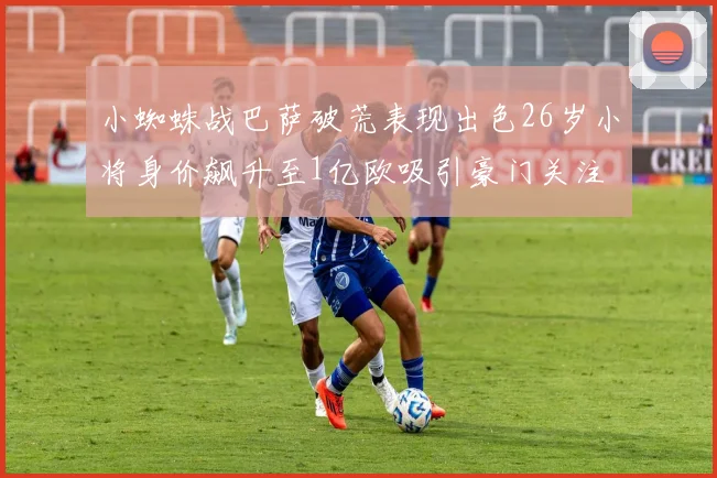 小蜘蛛战巴萨破荒表现出色26岁小将身价飙升至1亿欧吸引豪门关注