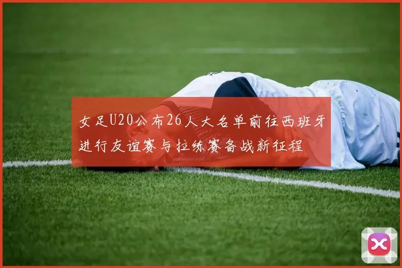 女足U20公布26人大名单前往西班牙进行友谊赛与拉练赛备战新征程