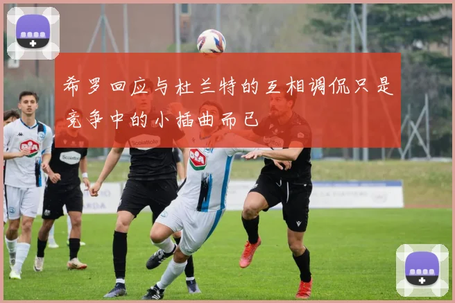 希罗回应与杜兰特的互相调侃只是竞争中的小插曲而已