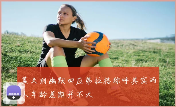 莱夫利幽默回应弗拉格称呼其实两人年龄差距并不大