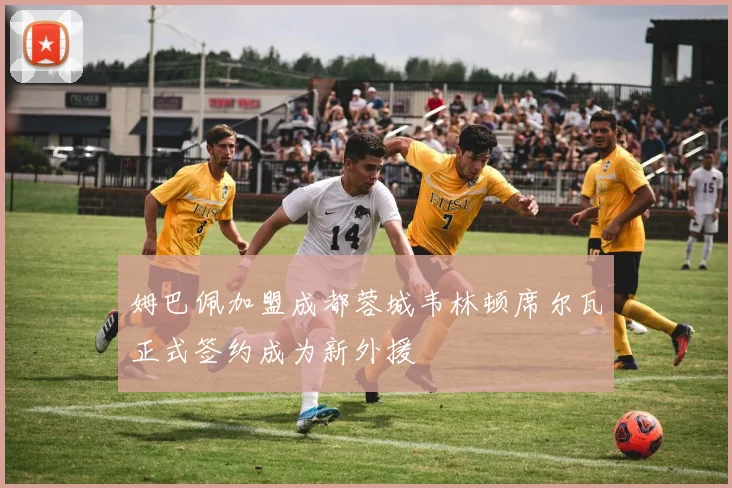 姆巴佩加盟成都蓉城韦林顿席尔瓦正式签约成为新外援