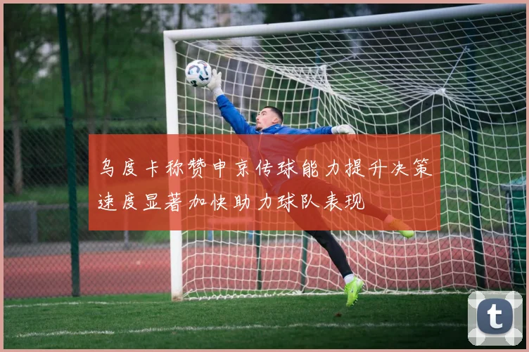 乌度卡称赞申京传球能力提升决策速度显著加快助力球队表现