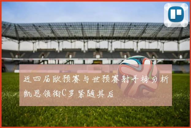 近四届欧预赛与世预赛射手榜分析凯恩领衔C罗紧随其后