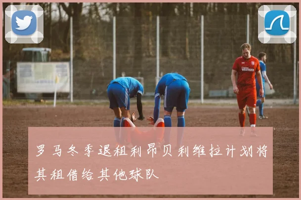 罗马冬季退租利昂贝利维拉计划将其租借给其他球队