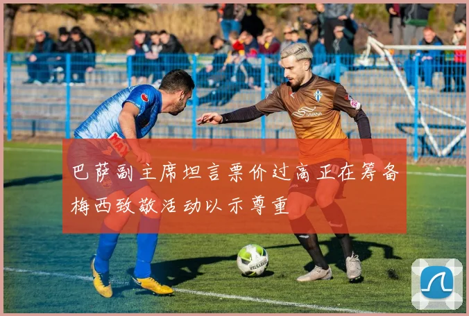 巴萨副主席坦言票价过高正在筹备梅西致敬活动以示尊重