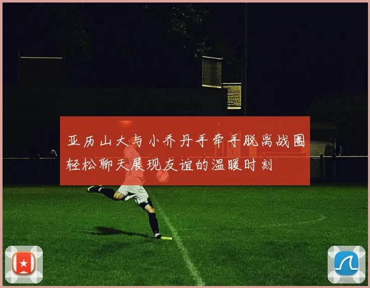 亚历山大与小乔丹手牵手脱离战圈轻松聊天展现友谊的温暖时刻