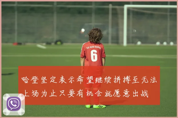 哈登坚定表示希望继续拼搏至无法上场为止只要有机会就愿意出战