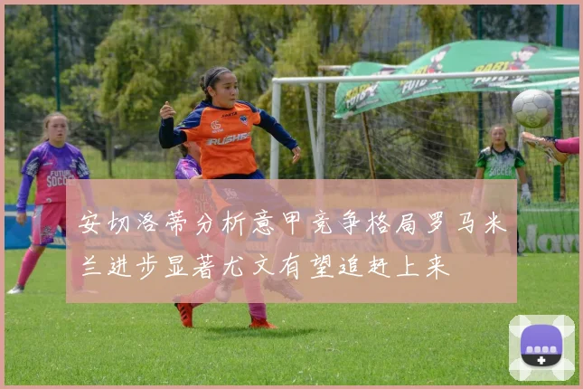 安切洛蒂分析意甲竞争格局罗马米兰进步显著尤文有望追赶上来