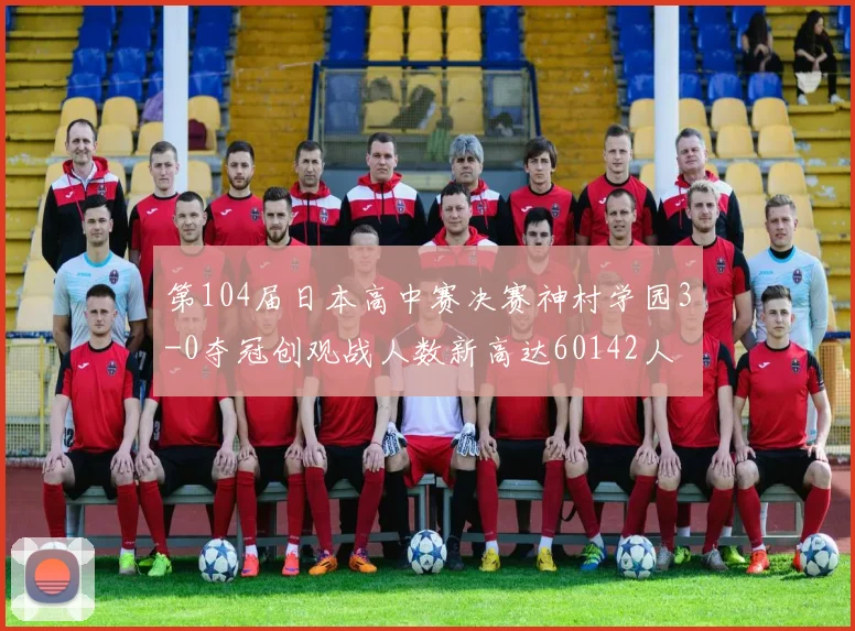 第104届日本高中赛决赛神村学园3-0夺冠创观战人数新高达60142人