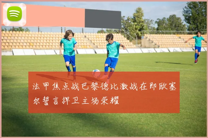 法甲焦点战巴黎德比激战在即欧塞尔誓言捍卫主场荣耀