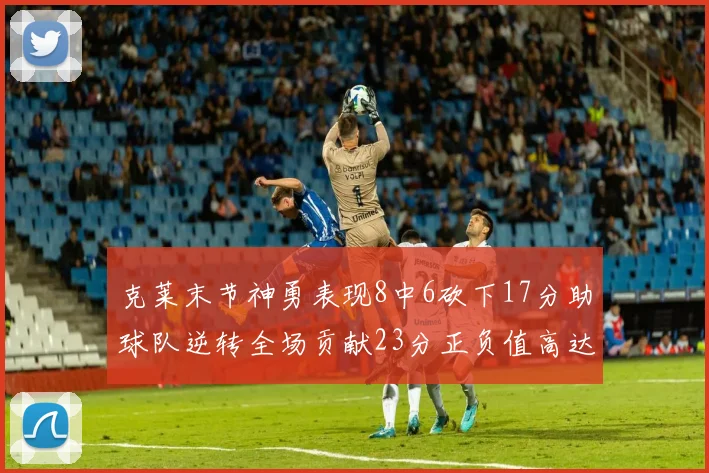 克莱末节神勇表现8中6砍下17分助球队逆转全场贡献23分正负值高达15