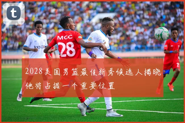 2028美国男篮最佳新秀候选人揭晓他将占据一个重要位置