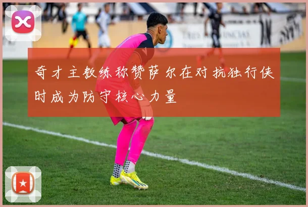 奇才主教练称赞萨尔在对抗独行侠时成为防守核心力量