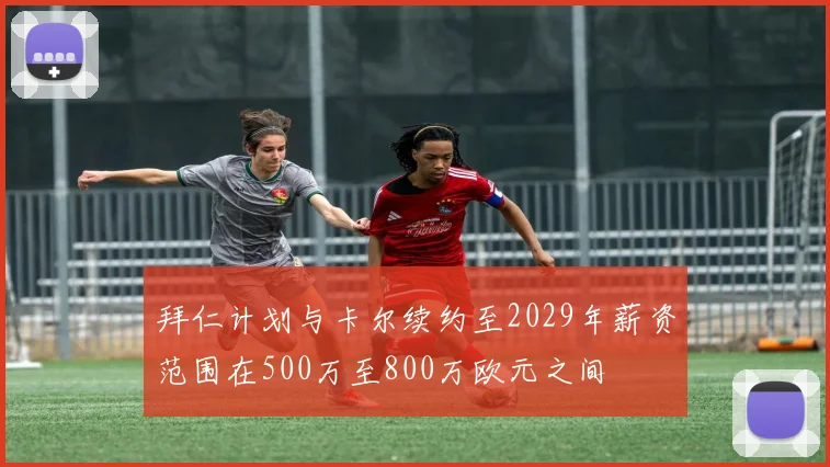 拜仁计划与卡尔续约至2029年薪资范围在500万至800万欧元之间