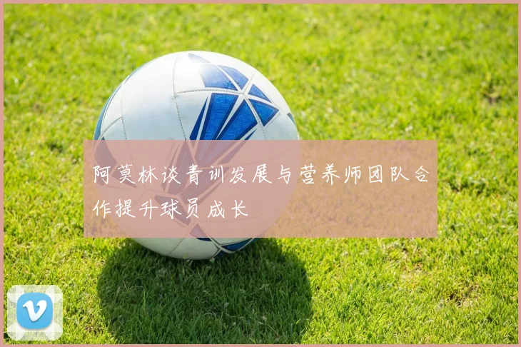 阿莫林谈青训发展与营养师团队合作提升球员成长