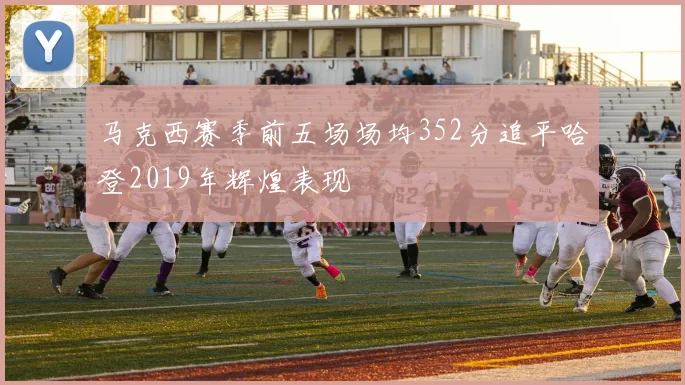 马克西赛季前五场场均352分追平哈登2019年辉煌表现
