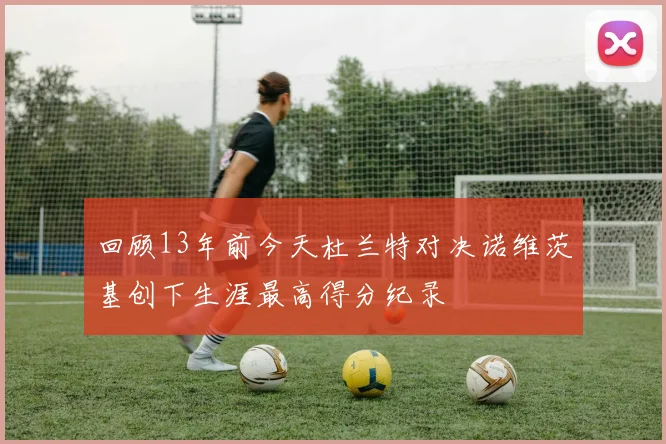 回顾13年前今天杜兰特对决诺维茨基创下生涯最高得分纪录