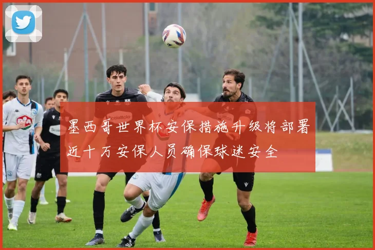 墨西哥世界杯安保措施升级将部署近十万安保人员确保球迷安全