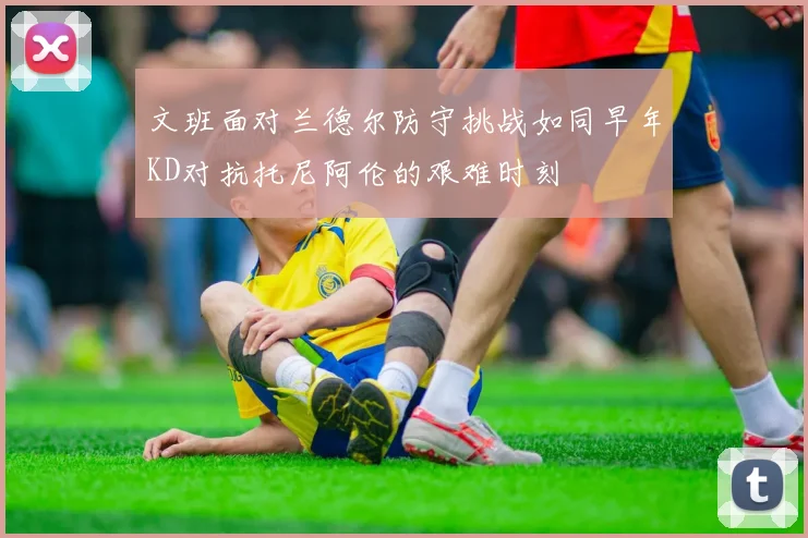 文班面对兰德尔防守挑战如同早年KD对抗托尼阿伦的艰难时刻