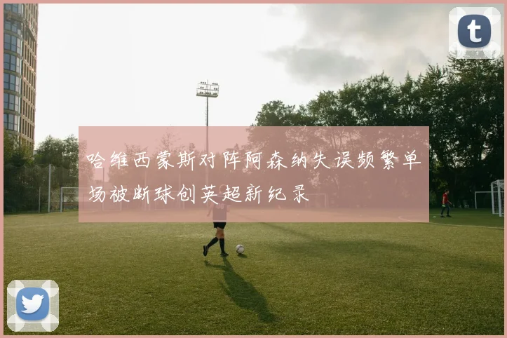 哈维西蒙斯对阵阿森纳失误频繁单场被断球创英超新纪录