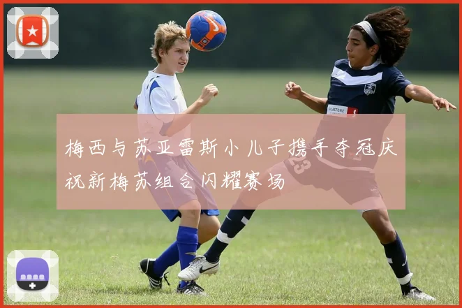 梅西与苏亚雷斯小儿子携手夺冠庆祝新梅苏组合闪耀赛场