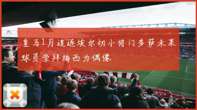 皇马1月追逐埃尔切小将门多萨未果球员崇拜梅西为偶像