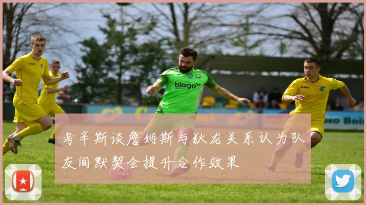 考辛斯谈詹姆斯与狄龙关系认为队友间默契会提升合作效果